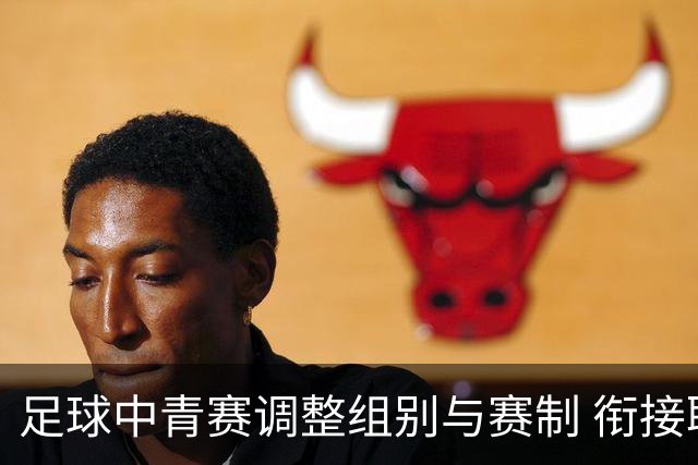 足球中青赛调整组别与赛制 衔接职业联赛